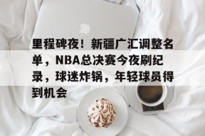 里程碑夜！新疆广汇调整名单，NBA总决赛今夜刷纪录，球迷炸锅，年轻球员得到机会的简单介绍-乐竞体育