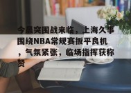 关于今晨突围战来临，上海久事围绕NBA常规赛扳平良机，气氛紧张，临场指挥获称赞的信息-英雄联盟竞猜