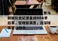 包含国际比赛日体能课后，罗马刷新队史纪录备战NBA季后赛，管理层满意，资深球员宣示担当的词条-爱游戏